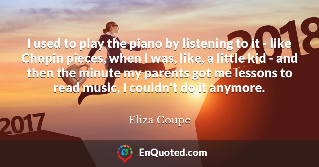 I used to play the piano by listening to it - like Chopin pieces, when I was, like, a little kid - and then the minute my parents got me lessons to read music, I couldn't do it anymore.