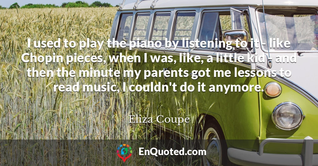 I used to play the piano by listening to it - like Chopin pieces, when I was, like, a little kid - and then the minute my parents got me lessons to read music, I couldn't do it anymore.