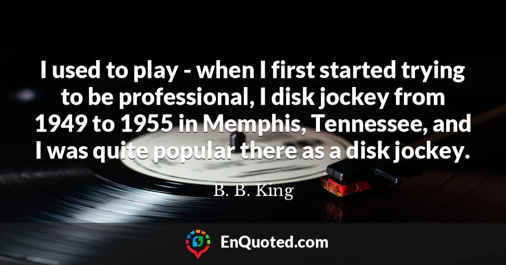 I used to play - when I first started trying to be professional, I disk jockey from 1949 to 1955 in Memphis, Tennessee, and I was quite popular there as a disk jockey.