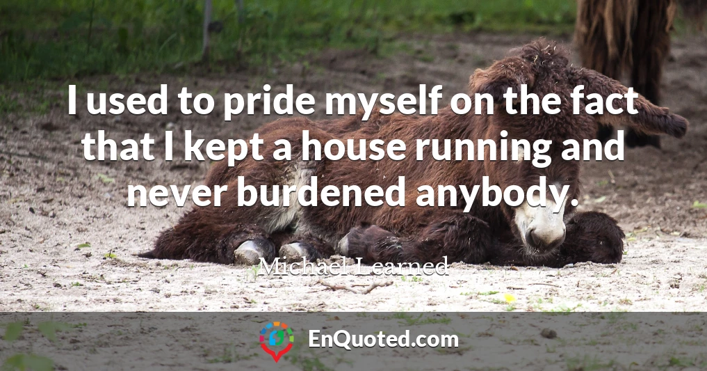 I used to pride myself on the fact that I kept a house running and never burdened anybody.