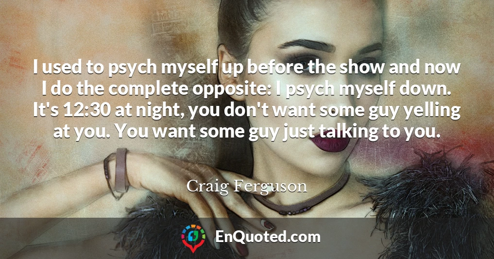 I used to psych myself up before the show and now I do the complete opposite: I psych myself down. It's 12:30 at night, you don't want some guy yelling at you. You want some guy just talking to you.