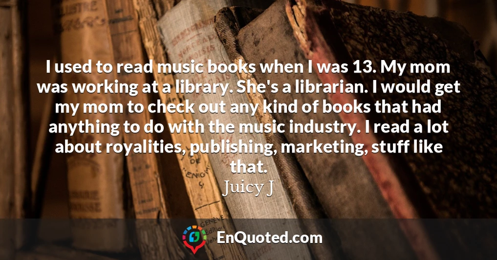 I used to read music books when I was 13. My mom was working at a library. She's a librarian. I would get my mom to check out any kind of books that had anything to do with the music industry. I read a lot about royalities, publishing, marketing, stuff like that.