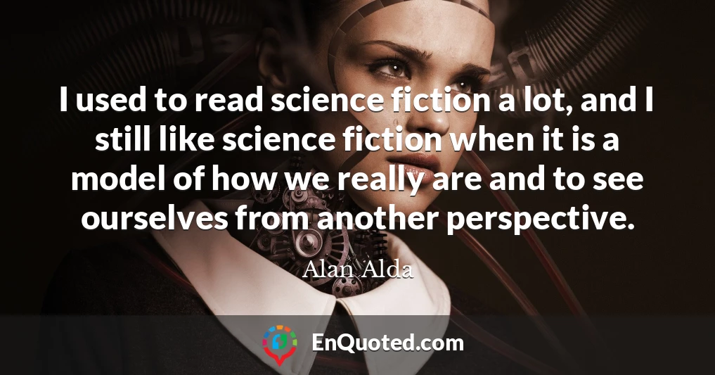 I used to read science fiction a lot, and I still like science fiction when it is a model of how we really are and to see ourselves from another perspective.