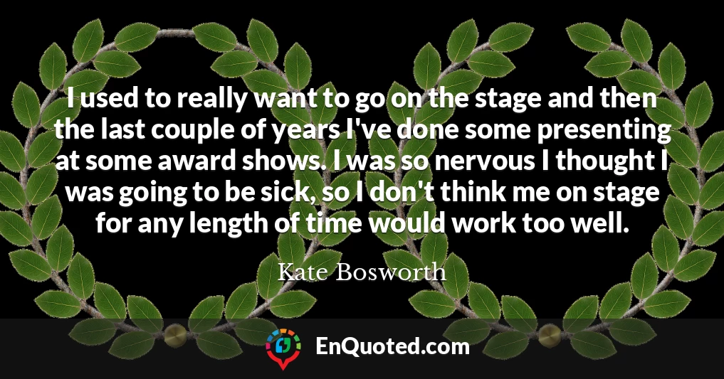 I used to really want to go on the stage and then the last couple of years I've done some presenting at some award shows. I was so nervous I thought I was going to be sick, so I don't think me on stage for any length of time would work too well.