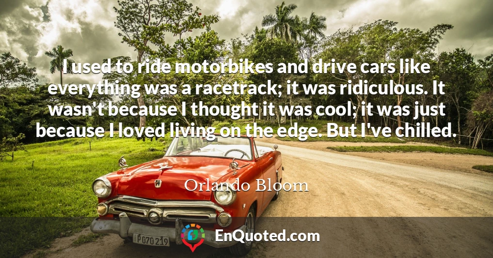 I used to ride motorbikes and drive cars like everything was a racetrack; it was ridiculous. It wasn't because I thought it was cool; it was just because I loved living on the edge. But I've chilled.