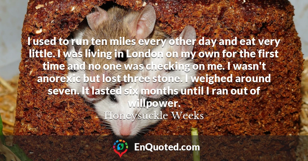 I used to run ten miles every other day and eat very little. I was living in London on my own for the first time and no one was checking on me. I wasn't anorexic but lost three stone. I weighed around seven. It lasted six months until I ran out of willpower.