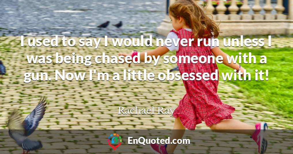 I used to say I would never run unless I was being chased by someone with a gun. Now I'm a little obsessed with it!