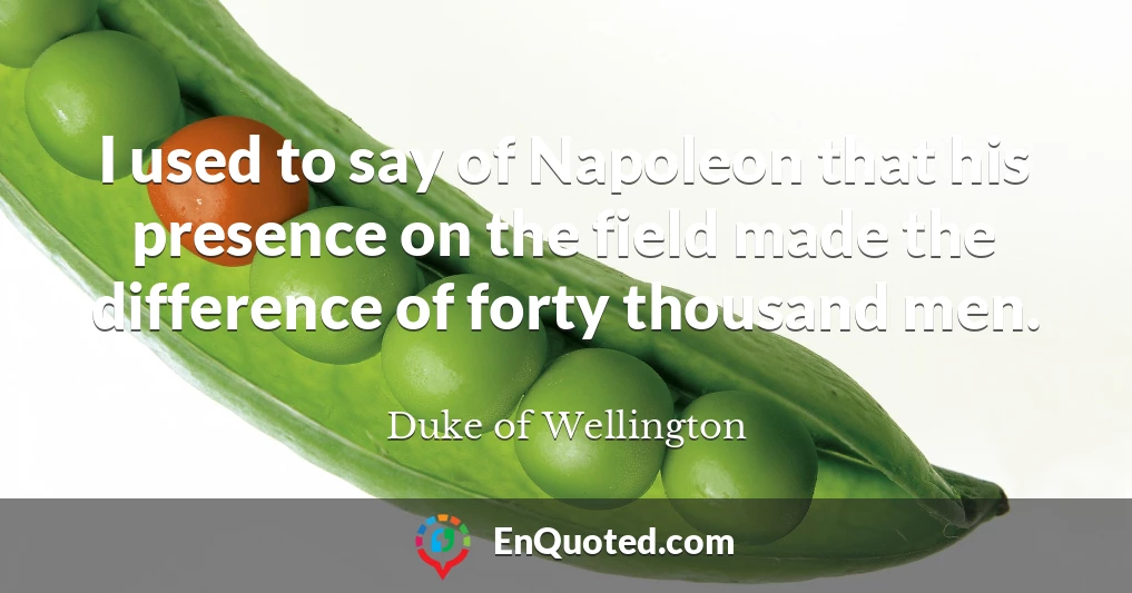 I used to say of Napoleon that his presence on the field made the difference of forty thousand men.
