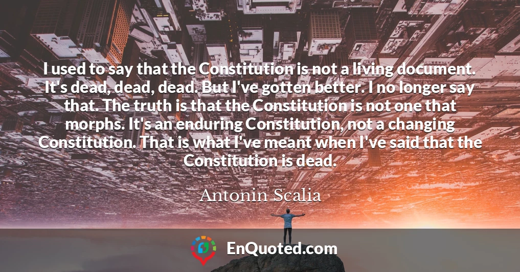 I used to say that the Constitution is not a living document. It's dead, dead, dead. But I've gotten better. I no longer say that. The truth is that the Constitution is not one that morphs. It's an enduring Constitution, not a changing Constitution. That is what I've meant when I've said that the Constitution is dead.