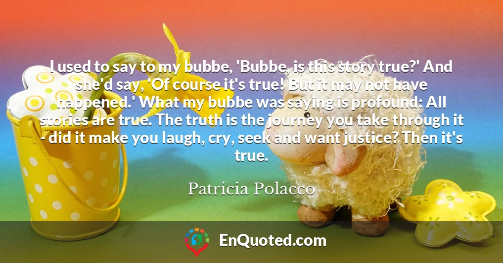 I used to say to my bubbe, 'Bubbe, is this story true?' And she'd say, 'Of course it's true! But it may not have happened.' What my bubbe was saying is profound: All stories are true. The truth is the journey you take through it - did it make you laugh, cry, seek and want justice? Then it's true.