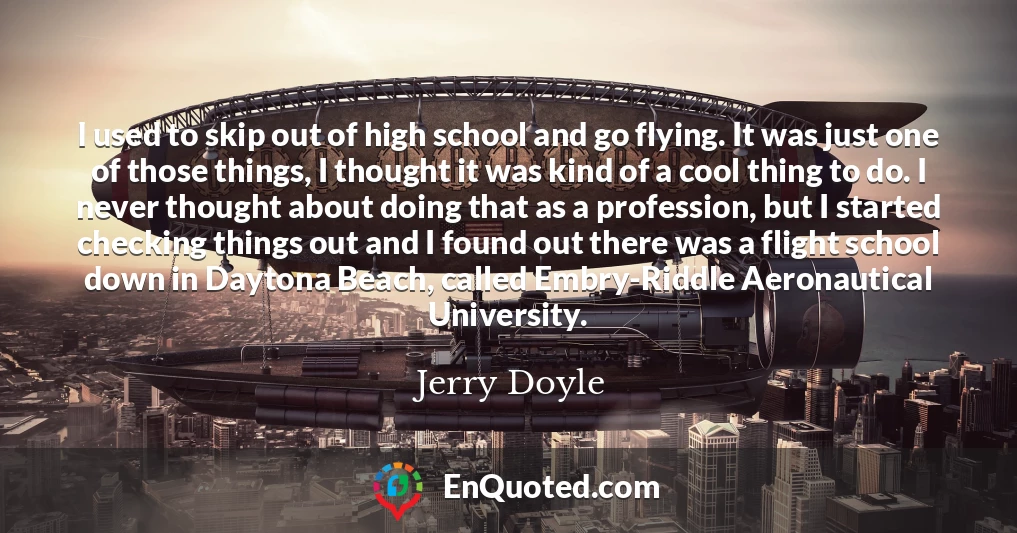 I used to skip out of high school and go flying. It was just one of those things, I thought it was kind of a cool thing to do. I never thought about doing that as a profession, but I started checking things out and I found out there was a flight school down in Daytona Beach, called Embry-Riddle Aeronautical University.