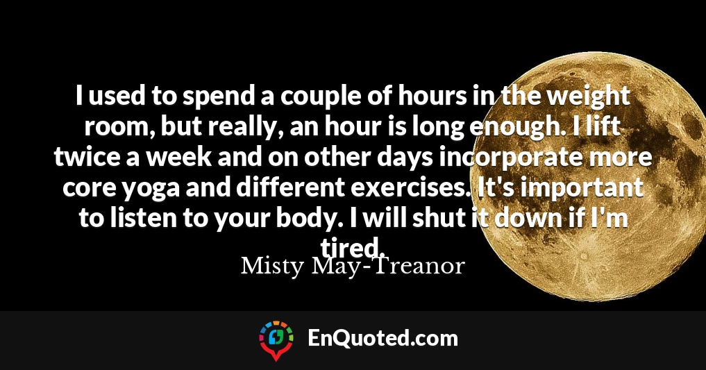 I used to spend a couple of hours in the weight room, but really, an hour is long enough. I lift twice a week and on other days incorporate more core yoga and different exercises. It's important to listen to your body. I will shut it down if I'm tired.