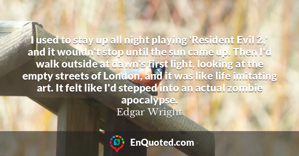 I used to stay up all night playing 'Resident Evil 2,' and it wouldn't stop until the sun came up. Then I'd walk outside at dawn's first light, looking at the empty streets of London, and it was like life imitating art. It felt like I'd stepped into an actual zombie apocalypse.