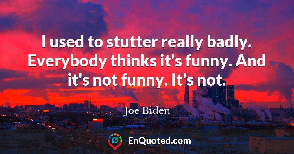 I used to stutter really badly. Everybody thinks it's funny. And it's not funny. It's not.