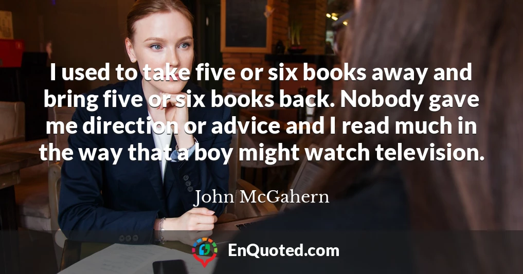 I used to take five or six books away and bring five or six books back. Nobody gave me direction or advice and I read much in the way that a boy might watch television.