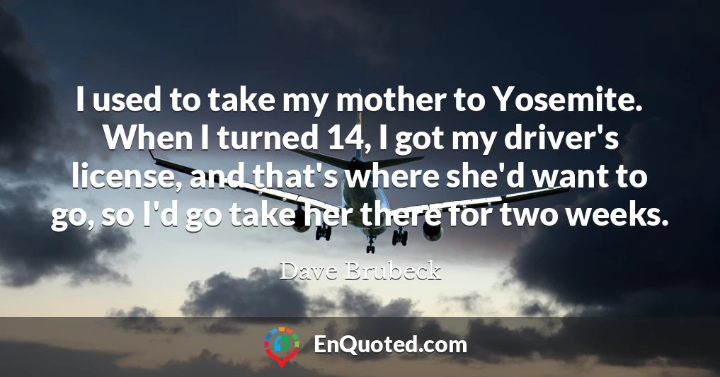 I used to take my mother to Yosemite. When I turned 14, I got my driver's license, and that's where she'd want to go, so I'd go take her there for two weeks.
