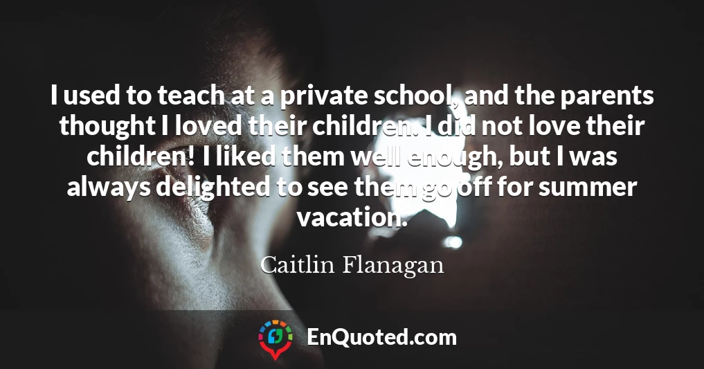 I used to teach at a private school, and the parents thought I loved their children. I did not love their children! I liked them well enough, but I was always delighted to see them go off for summer vacation.