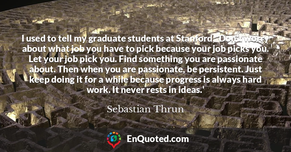 I used to tell my graduate students at Stanford, 'Don't worry about what job you have to pick because your job picks you. Let your job pick you. Find something you are passionate about. Then when you are passionate, be persistent. Just keep doing it for a while because progress is always hard work. It never rests in ideas.'