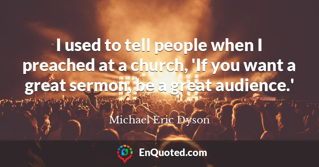 I used to tell people when I preached at a church, 'If you want a great sermon, be a great audience.'