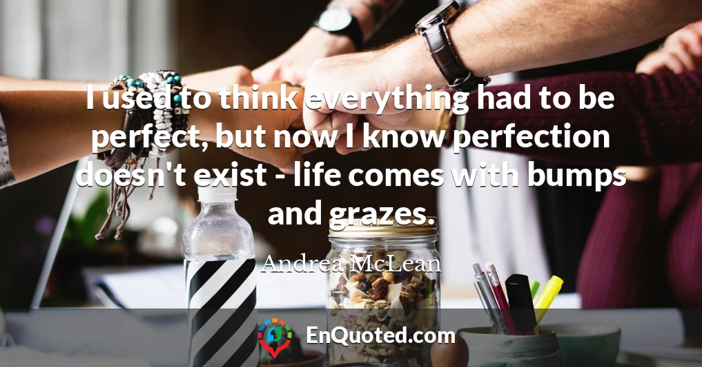 I used to think everything had to be perfect, but now I know perfection doesn't exist - life comes with bumps and grazes.