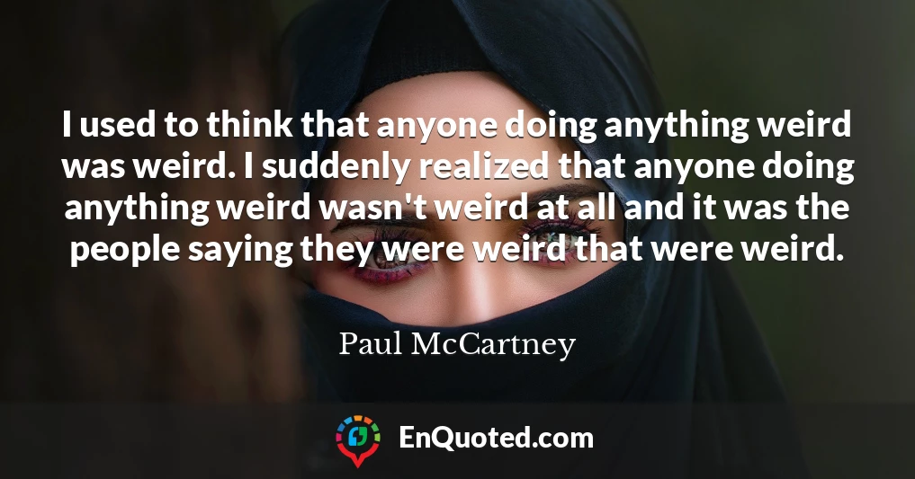 I used to think that anyone doing anything weird was weird. I suddenly realized that anyone doing anything weird wasn't weird at all and it was the people saying they were weird that were weird.