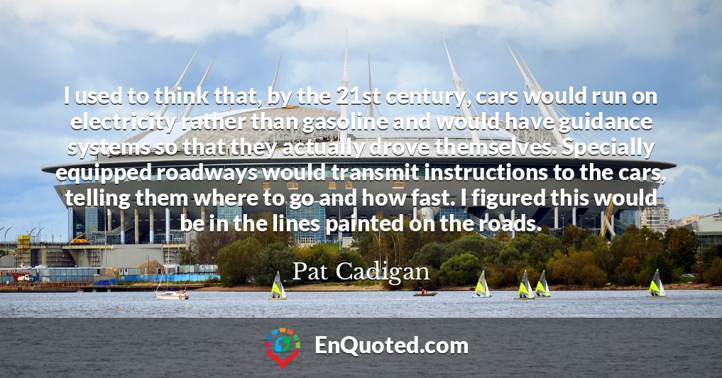 I used to think that, by the 21st century, cars would run on electricity rather than gasoline and would have guidance systems so that they actually drove themselves. Specially equipped roadways would transmit instructions to the cars, telling them where to go and how fast. I figured this would be in the lines painted on the roads.