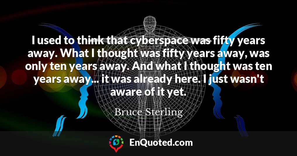 I used to think that cyberspace was fifty years away. What I thought was fifty years away, was only ten years away. And what I thought was ten years away... it was already here. I just wasn't aware of it yet.