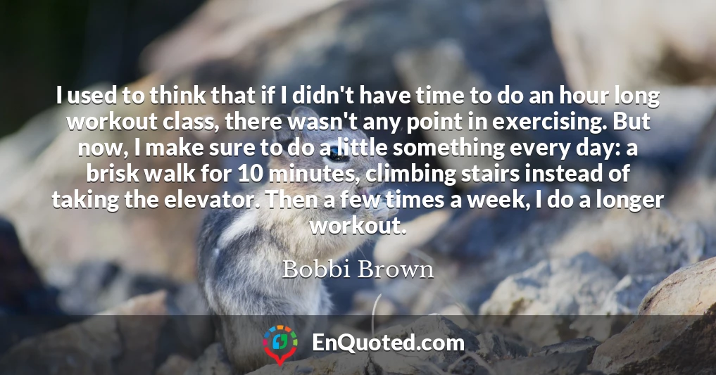 I used to think that if I didn't have time to do an hour long workout class, there wasn't any point in exercising. But now, I make sure to do a little something every day: a brisk walk for 10 minutes, climbing stairs instead of taking the elevator. Then a few times a week, I do a longer workout.