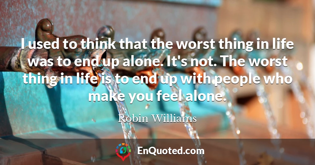 I used to think that the worst thing in life was to end up alone. It's not. The worst thing in life is to end up with people who make you feel alone.