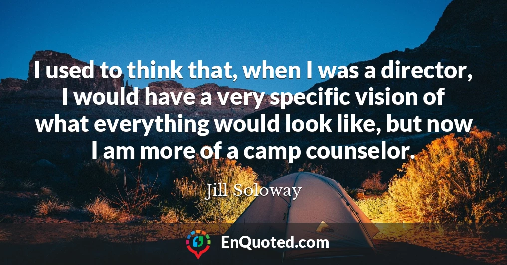 I used to think that, when I was a director, I would have a very specific vision of what everything would look like, but now I am more of a camp counselor.