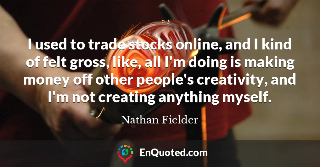 I used to trade stocks online, and I kind of felt gross, like, all I'm doing is making money off other people's creativity, and I'm not creating anything myself.