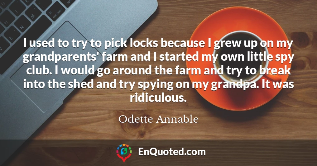 I used to try to pick locks because I grew up on my grandparents' farm and I started my own little spy club. I would go around the farm and try to break into the shed and try spying on my grandpa. It was ridiculous.