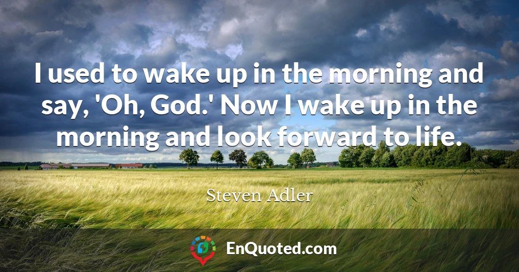 I used to wake up in the morning and say, 'Oh, God.' Now I wake up in the morning and look forward to life.