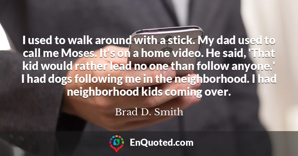 I used to walk around with a stick. My dad used to call me Moses. It's on a home video. He said, 'That kid would rather lead no one than follow anyone.' I had dogs following me in the neighborhood. I had neighborhood kids coming over.