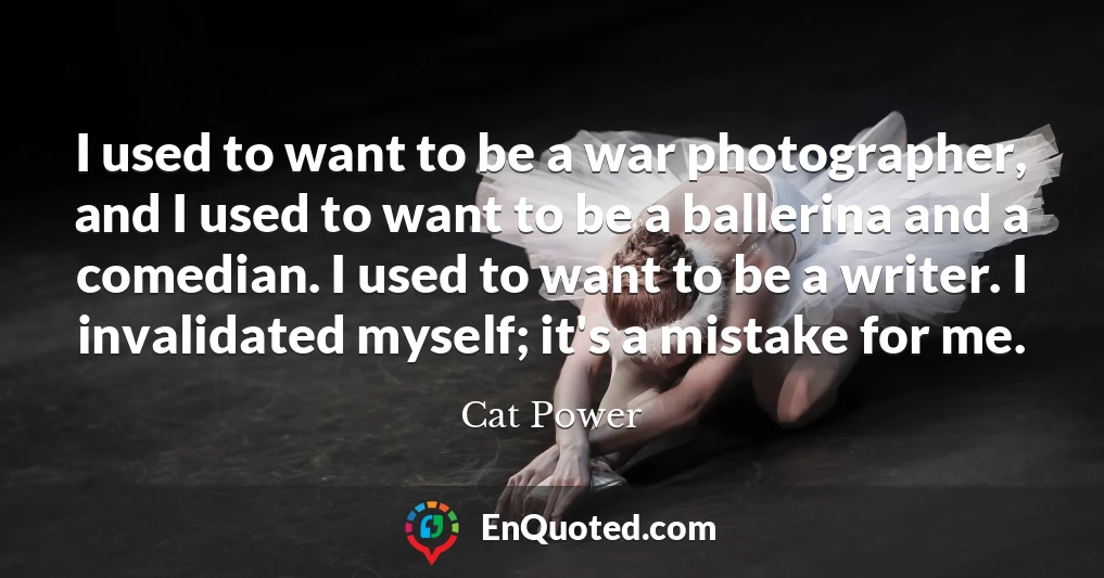 I used to want to be a war photographer, and I used to want to be a ballerina and a comedian. I used to want to be a writer. I invalidated myself; it's a mistake for me.