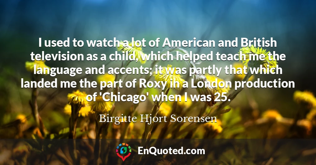 I used to watch a lot of American and British television as a child, which helped teach me the language and accents; it was partly that which landed me the part of Roxy in a London production of 'Chicago' when I was 25.