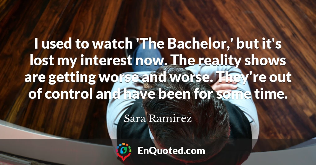 I used to watch 'The Bachelor,' but it's lost my interest now. The reality shows are getting worse and worse. They're out of control and have been for some time.