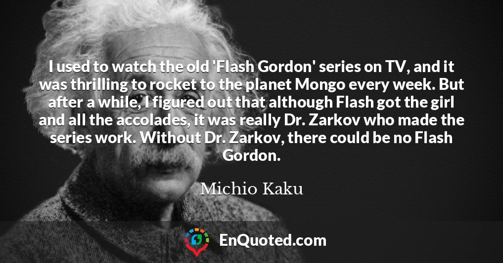 I used to watch the old 'Flash Gordon' series on TV, and it was thrilling to rocket to the planet Mongo every week. But after a while, I figured out that although Flash got the girl and all the accolades, it was really Dr. Zarkov who made the series work. Without Dr. Zarkov, there could be no Flash Gordon.