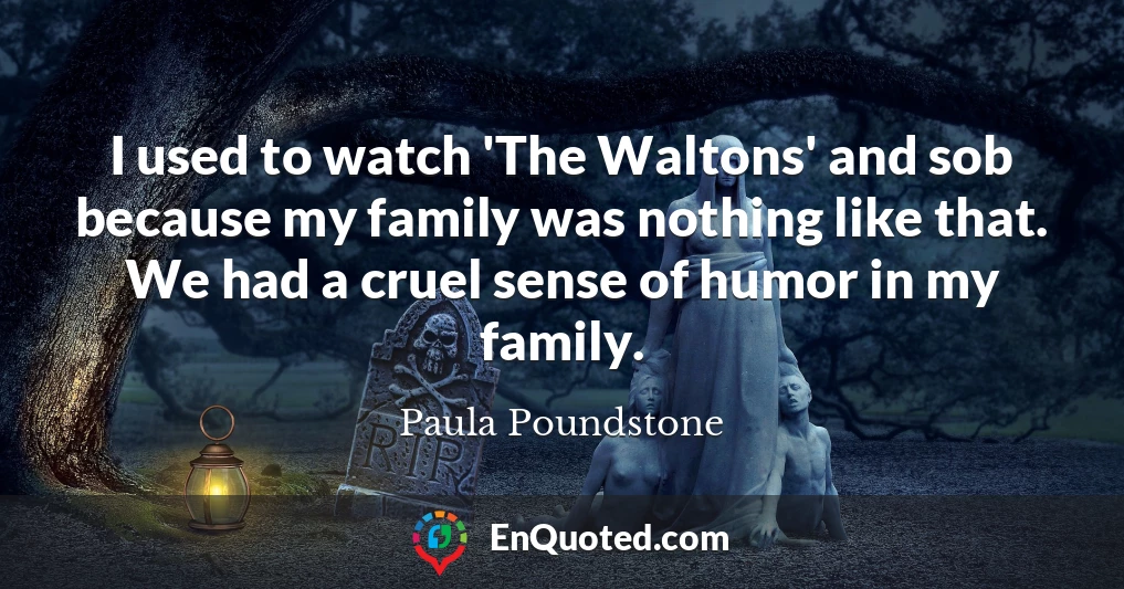 I used to watch 'The Waltons' and sob because my family was nothing like that. We had a cruel sense of humor in my family.