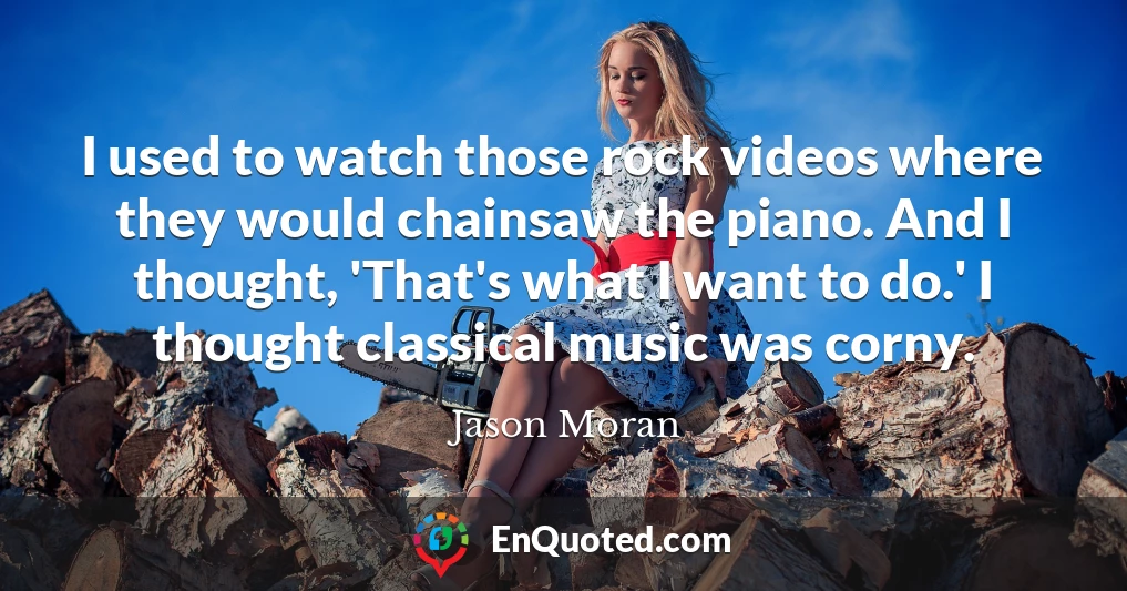 I used to watch those rock videos where they would chainsaw the piano. And I thought, 'That's what I want to do.' I thought classical music was corny.