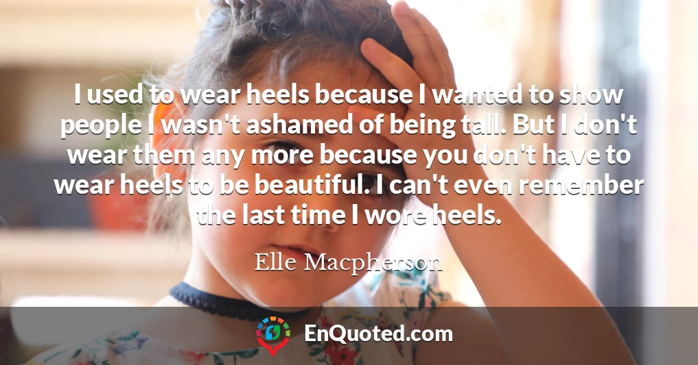 I used to wear heels because I wanted to show people I wasn't ashamed of being tall. But I don't wear them any more because you don't have to wear heels to be beautiful. I can't even remember the last time I wore heels.