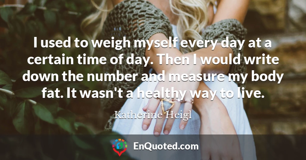 I used to weigh myself every day at a certain time of day. Then I would write down the number and measure my body fat. It wasn't a healthy way to live.