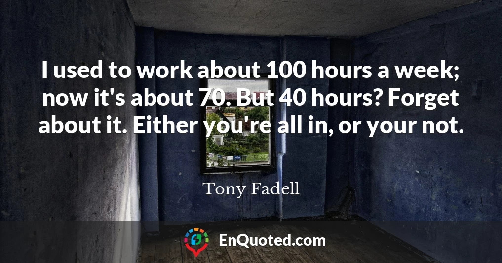 I used to work about 100 hours a week; now it's about 70. But 40 hours? Forget about it. Either you're all in, or your not.