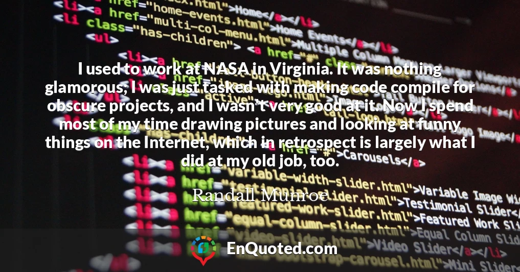 I used to work at NASA in Virginia. It was nothing glamorous; I was just tasked with making code compile for obscure projects, and I wasn't very good at it. Now I spend most of my time drawing pictures and looking at funny things on the Internet, which in retrospect is largely what I did at my old job, too.