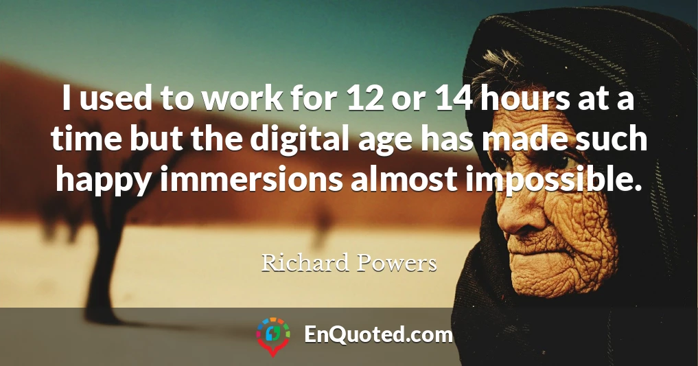 I used to work for 12 or 14 hours at a time but the digital age has made such happy immersions almost impossible.