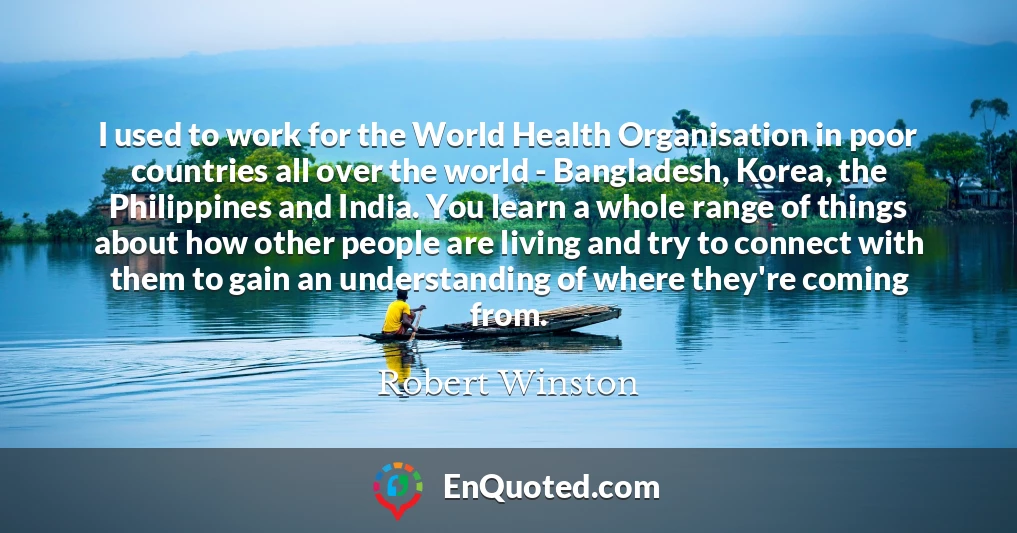 I used to work for the World Health Organisation in poor countries all over the world - Bangladesh, Korea, the Philippines and India. You learn a whole range of things about how other people are living and try to connect with them to gain an understanding of where they're coming from.