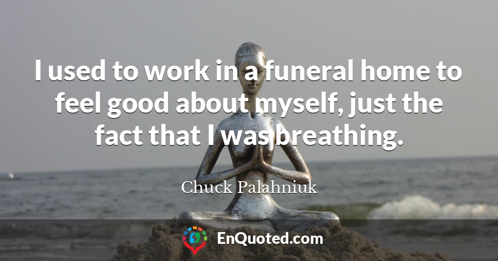 I used to work in a funeral home to feel good about myself, just the fact that I was breathing.