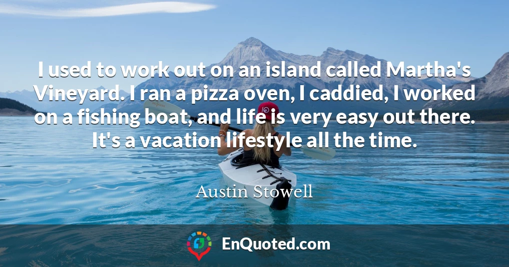 I used to work out on an island called Martha's Vineyard. I ran a pizza oven, I caddied, I worked on a fishing boat, and life is very easy out there. It's a vacation lifestyle all the time.