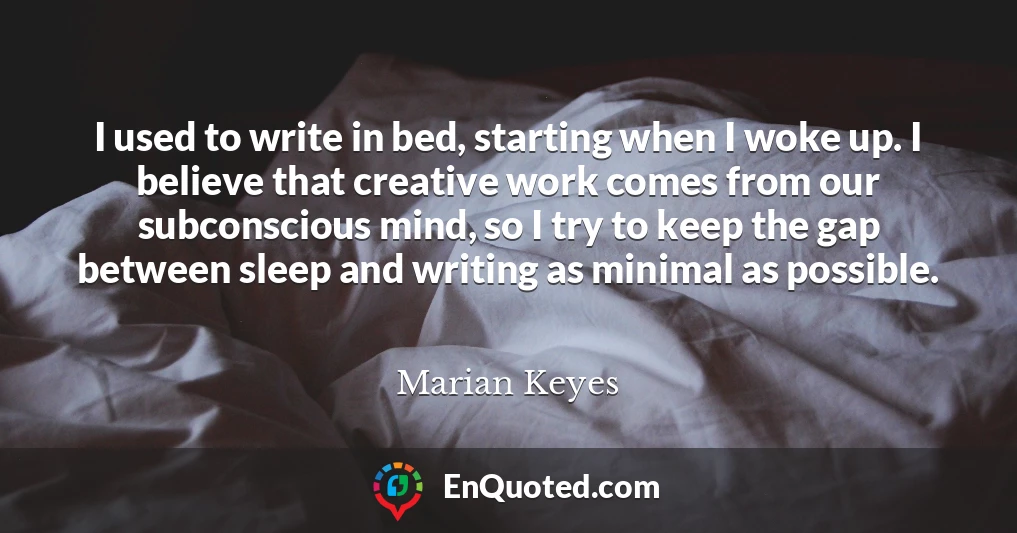 I used to write in bed, starting when I woke up. I believe that creative work comes from our subconscious mind, so I try to keep the gap between sleep and writing as minimal as possible.