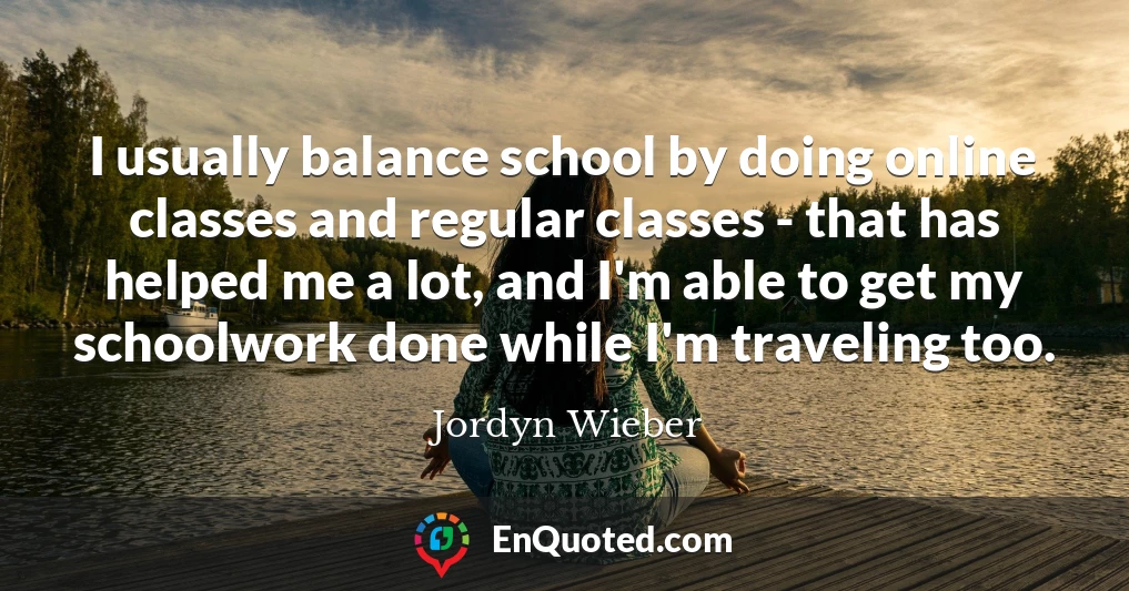 I usually balance school by doing online classes and regular classes - that has helped me a lot, and I'm able to get my schoolwork done while I'm traveling too.